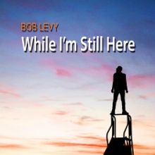 BWW Album Review: With WHILE I'M STILL HERE Bob Levy Shows Why He's Not Going Anywher