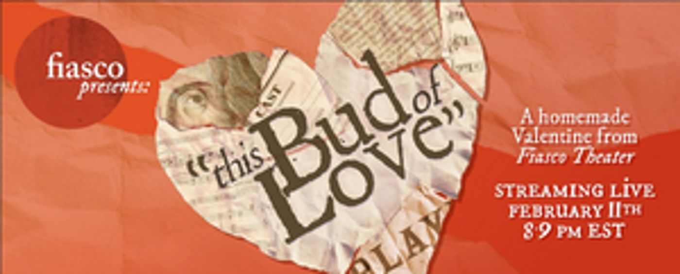 Fiasco Theater Presents THIS BUD OF LOVE: A HOMEMADE VALENTINE FROM FIASCO Fiasco Theater Presents THIS BUD OF LOVE: A HOMEMADE VALENTINE FROM FIASCO Image