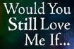 Would You Still Love Me if...