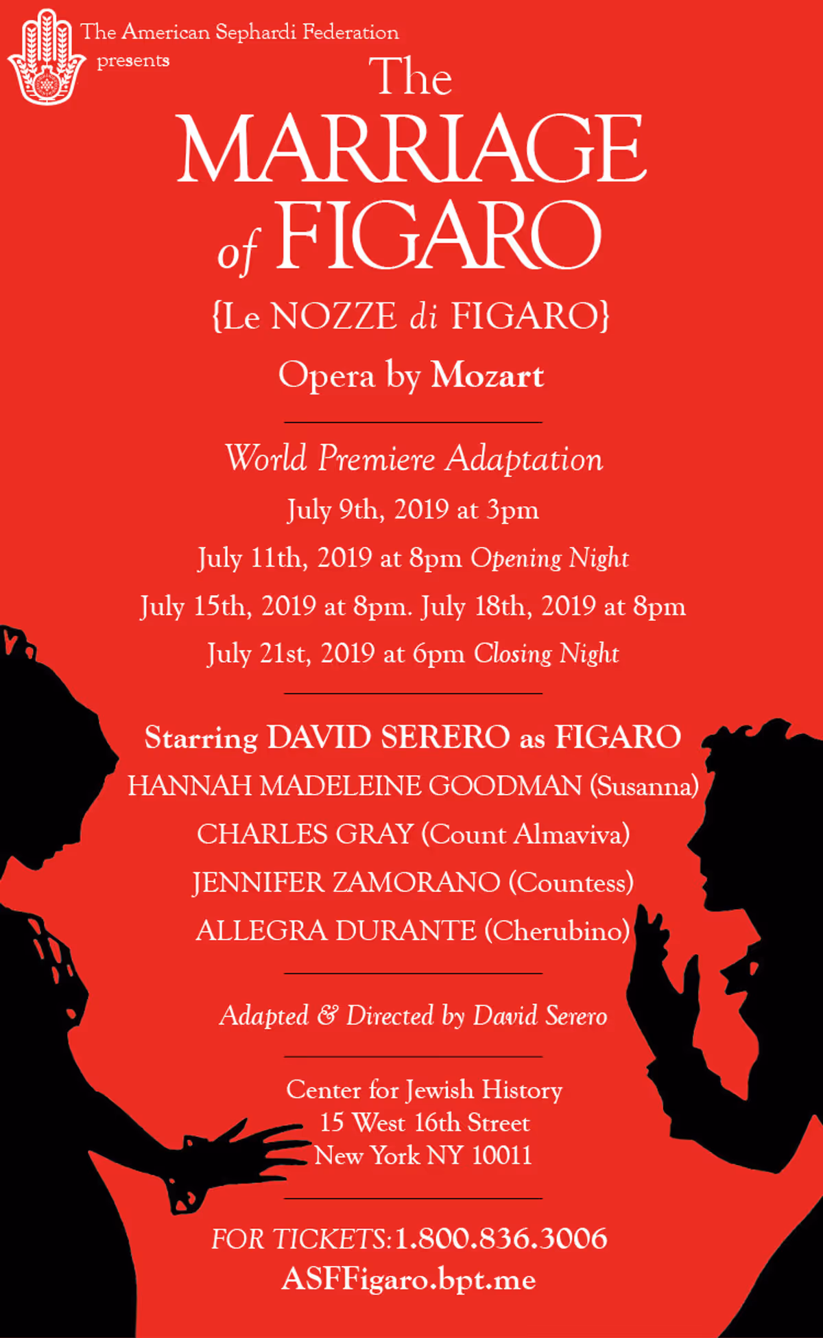 The Marriage of Figaro (Le Nozze di Figaro) is a comic opera composed in 1786 by Wolfgang Amadeus Mozart, with an Italian libretto written by Lorenzo Da Ponte. It tells how the servants Figaro and Susanna succeed in getting married, foiling the efforts of their philandering employer Count Almaviva to seduce Susanna, and teaching him a lesson in fidelity.    The opera is a cornerstone of the repertoire and appears consistently among the top 10 of best operas ever written.    This world-premiere production will feature the Sephardic origins of Lorenzo Da Ponte and will be directed and adapted by David Serero.    Starring David Serero (Figaro), Hannah Madeleine Goodman (Susanna), Charles Gray (Count), Jennifer Zamorano (Countess), and Allegra Durante (Cherubino).  