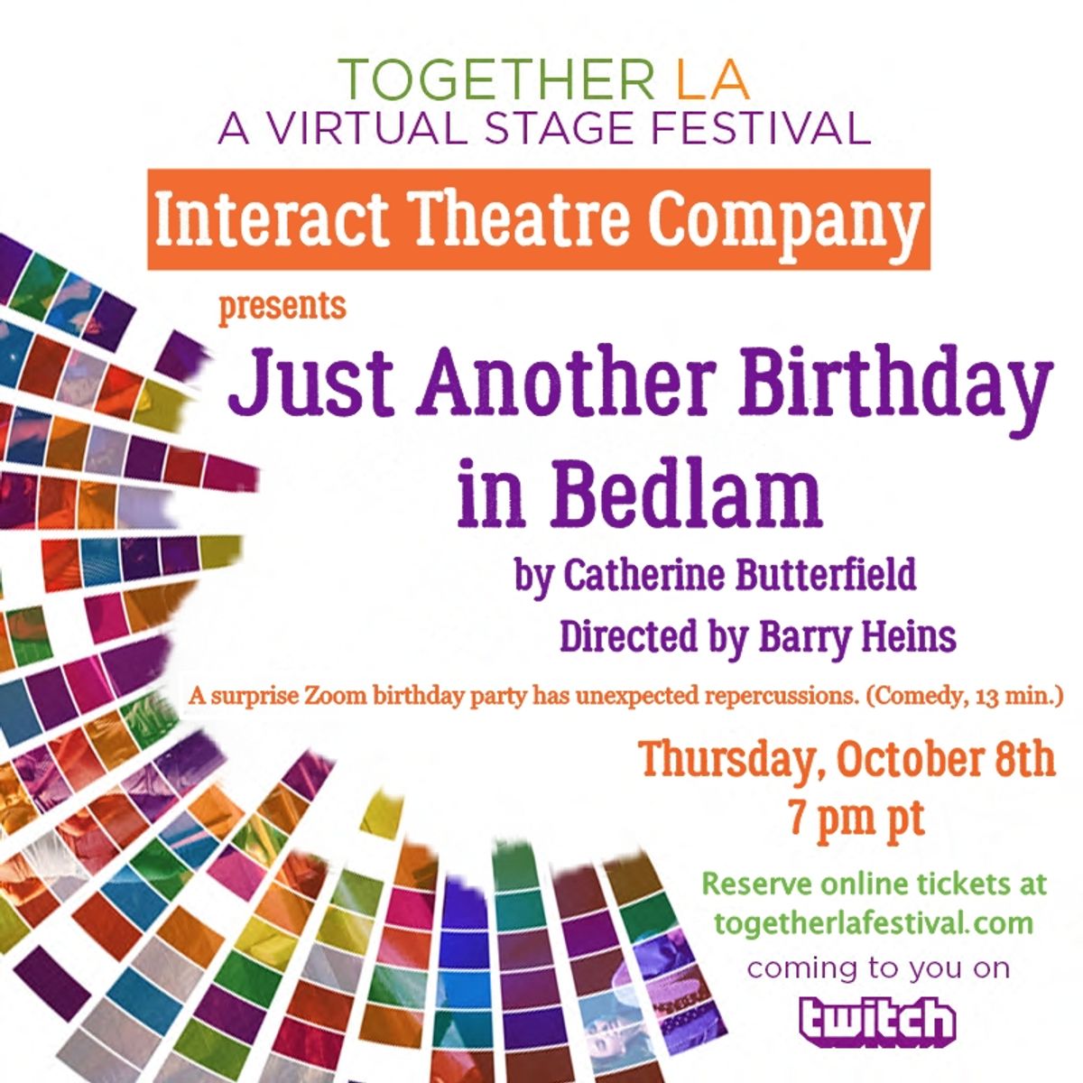  INTERACT THEATRE COMPANY presents "Just Another Birthday in Bedlam," a 13-minute comedy by Catherine Butterfield, directed by Barry Heins. The cast features ITC ensemble members Amanda Carlin, Tezz Yancey, Colin Thomas Jennings, Lily Rains, Tamika Simpkins, Marc Valera, Alexandra Wright, Kristen Egermeier, Fred Sanders and Anthony Wofford. 
 Los Angeles playwright Catherine Butterfield is an Obie and Drama Desk Award nominee, the recipient of the Robert L. Stevens/ Kennedy Center Award for Excellence, the Davie Award for best new play in Regional Theatre, and the Kaufman and Hart Prize for new American comedy. 
 The direct link to watching this and all of the festival plays is http://twitch.tv/togetherlafestival. For the full schedule of festival performances please visit www.togetherlafestival.com.