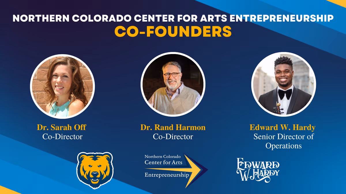 The Northern Colorado Center for Arts Entrepreneurship co-founders Edward W. Hardy and Drs. Sarah Off & Rand Harmon (University of Northern Colorado: College of Performing and Visual Arts). The Northern Colorado Center for Arts Entrepreneurship co-founders Edward W. Hardy and Drs. Sarah Off & Rand Harmon (University of Northern Colorado: College of Performing and Visual Arts).