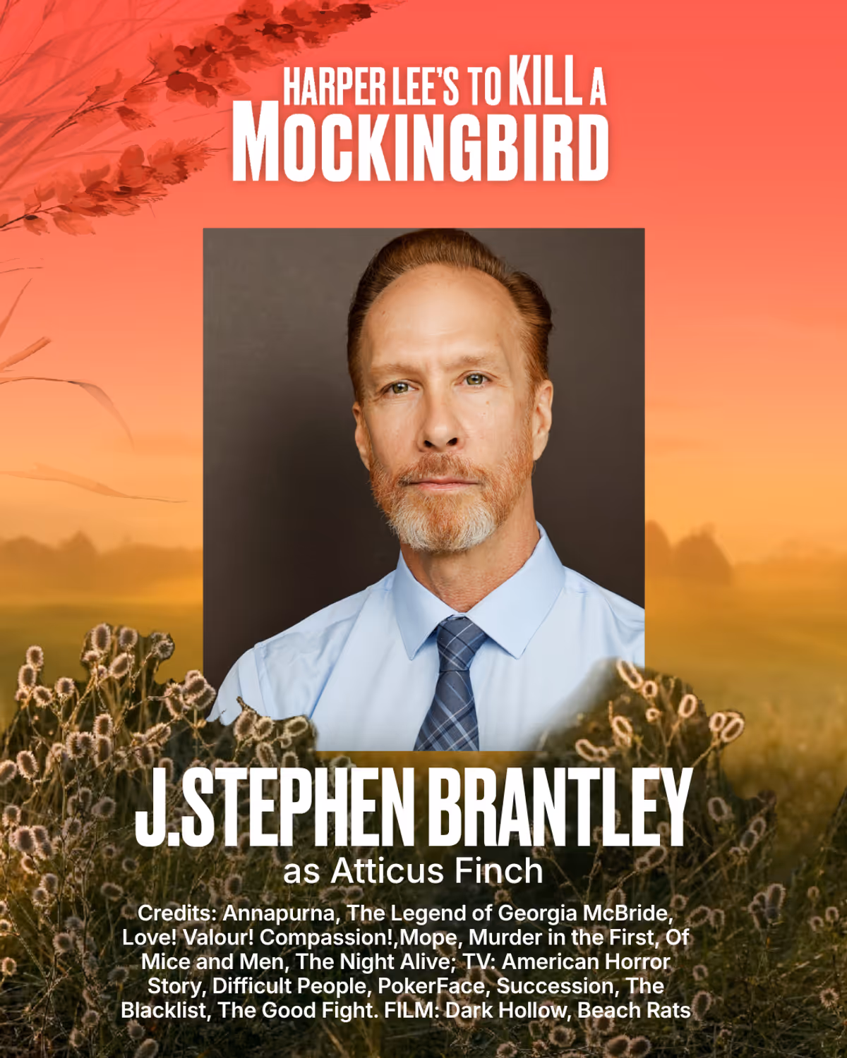 J.Stephen Brantley
Atticus Finch
THEATRE: Annapurna (Vermont Stage), Fahrenheit 451 (Bay Street Theater), The Legend Of Georgia McBride (Ensemble Theatre Company of Santa Barbara), Love! Valour! Compassion! (Dezart Performs), Mope (Ensemble Studio Theatre), Murder In The First (The Directors Co./59E59), Of Mice And Men (Bay Street Theater, North Coast Rep), The Night Alive (Guild Hall), Pirira (Theatre 167), The Play That Goes Wrong (Portland Stage), Romeo And Juliet, R & J & Z, Shakespeare In L J.Stephen Brantley
Atticus Finch
THEATRE: Annapurna (Vermont Stage), Fahrenheit 451 (Bay Street Theater), The Legend Of Georgia McBride (Ensemble Theatre Company of Santa Barbara), Love! Valour! Compassion! (Dezart Performs), Mope (Ensemble Studio Theatre), Murder In The First (The Directors Co./59E59), Of Mice And Men (Bay Street Theater, North Coast Rep), The Night Alive (Guild Hall), Pirira (Theatre 167), The Play That Goes Wrong (Portland Stage), Romeo And Juliet, R & J & Z, Shakespeare In L