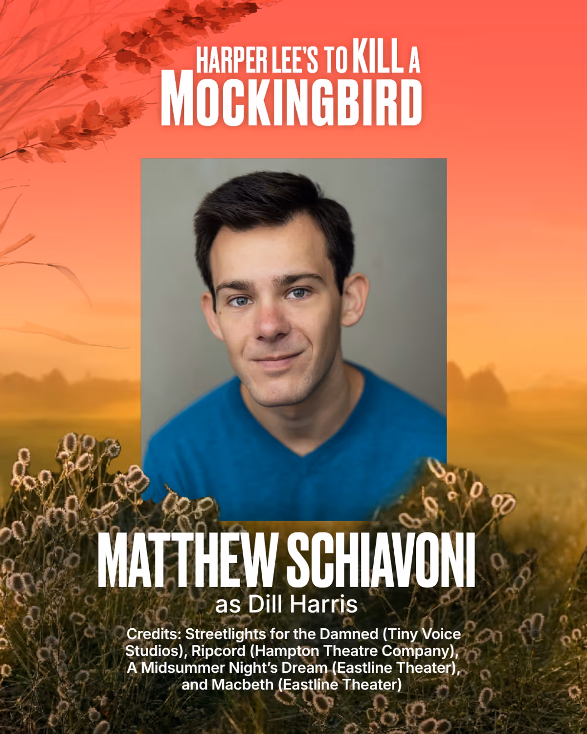 Matthew Schiavoni
Dill Harris
Matthew Schiavoni is an actor born and raised in Sag Harbor, now based in New York City. His recent credits include Streetlights for the Damned (Tiny Voice Studios), Ripcord (Hampton Theatre Company), A Midsummer Night’s Dream (Eastline Theater), and Macbeth (Eastline Theater.) Matthew graduated with a BFA in Acting from SUNY Fredonia and continues his studies with The Upright Citizen’s Brigade, MN Studios, and The Barrow Group. A special thanks to Matt Newton, Heid Matthew Schiavoni
Dill Harris
Matthew Schiavoni is an actor born and raised in Sag Harbor, now based in New York City. His recent credits include Streetlights for the Damned (Tiny Voice Studios), Ripcord (Hampton Theatre Company), A Midsummer Night’s Dream (Eastline Theater), and Macbeth (Eastline Theater.) Matthew graduated with a BFA in Acting from SUNY Fredonia and continues his studies with The Upright Citizen’s Brigade, MN Studios, and The Barrow Group. A special thanks to Matt Newton, Heid