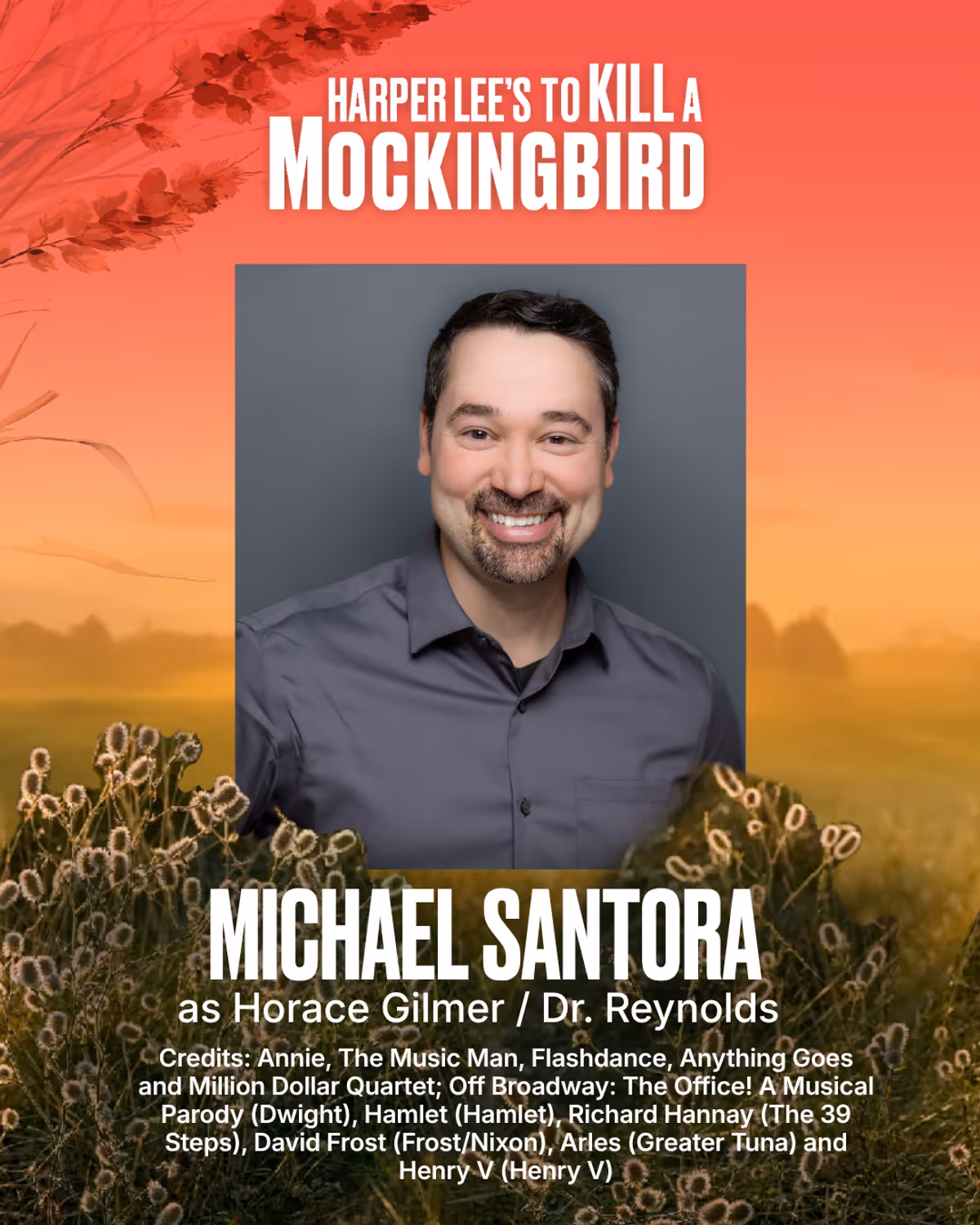 Michael Santora
Horace Gilmer / Dr. Reynolds
Michael Santora (Gilmer) is thrilled to be making his Bay Street Theater debut! A New Orleans native, he holds an MFA in Acting from The University of Idaho. National Tours: Annie, The Music Man, Flashdance, Anything Goes and Million Dollar Quartet. Off Broadway: The Office! A Musical Parody (Dwight). Favorite roles include Hamlet (Hamlet), Richard Hannay (The 39 Steps), David Frost (Frost/Nixon), Arles (Greater Tuna) and Henry V (Henry V). Special th Michael Santora
Horace Gilmer / Dr. Reynolds
Michael Santora (Gilmer) is thrilled to be making his Bay Street Theater debut! A New Orleans native, he holds an MFA in Acting from The University of Idaho. National Tours: Annie, The Music Man, Flashdance, Anything Goes and Million Dollar Quartet. Off Broadway: The Office! A Musical Parody (Dwight). Favorite roles include Hamlet (Hamlet), Richard Hannay (The 39 Steps), David Frost (Frost/Nixon), Arles (Greater Tuna) and Henry V (Henry V). Special th