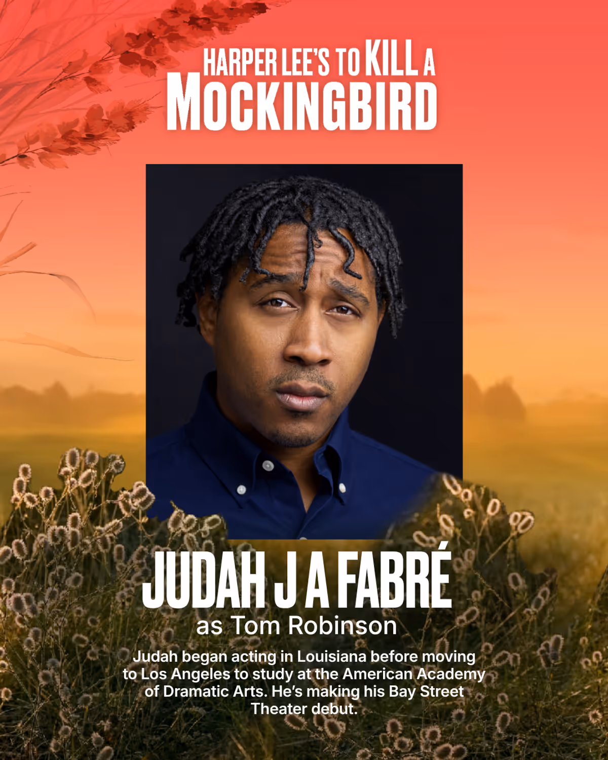Judah J. A. Fabré
Tom Robinson
Judah began acting in Louisiana before moving to Los Angeles to study at the American Academy of Dramatic Arts. Acting has given him the opportunity to grow, challenge himself, and connect with people through storytelling. He is grateful to be part of To Kill a Mockingbird and to share this experience with such a talented cast and creative team. He’s excited to bring this story to the stage and hopes audiences enjoy the experience as much as the cast and crew have Judah J. A. Fabré
Tom Robinson
Judah began acting in Louisiana before moving to Los Angeles to study at the American Academy of Dramatic Arts. Acting has given him the opportunity to grow, challenge himself, and connect with people through storytelling. He is grateful to be part of To Kill a Mockingbird and to share this experience with such a talented cast and creative team. He’s excited to bring this story to the stage and hopes audiences enjoy the experience as much as the cast and crew have