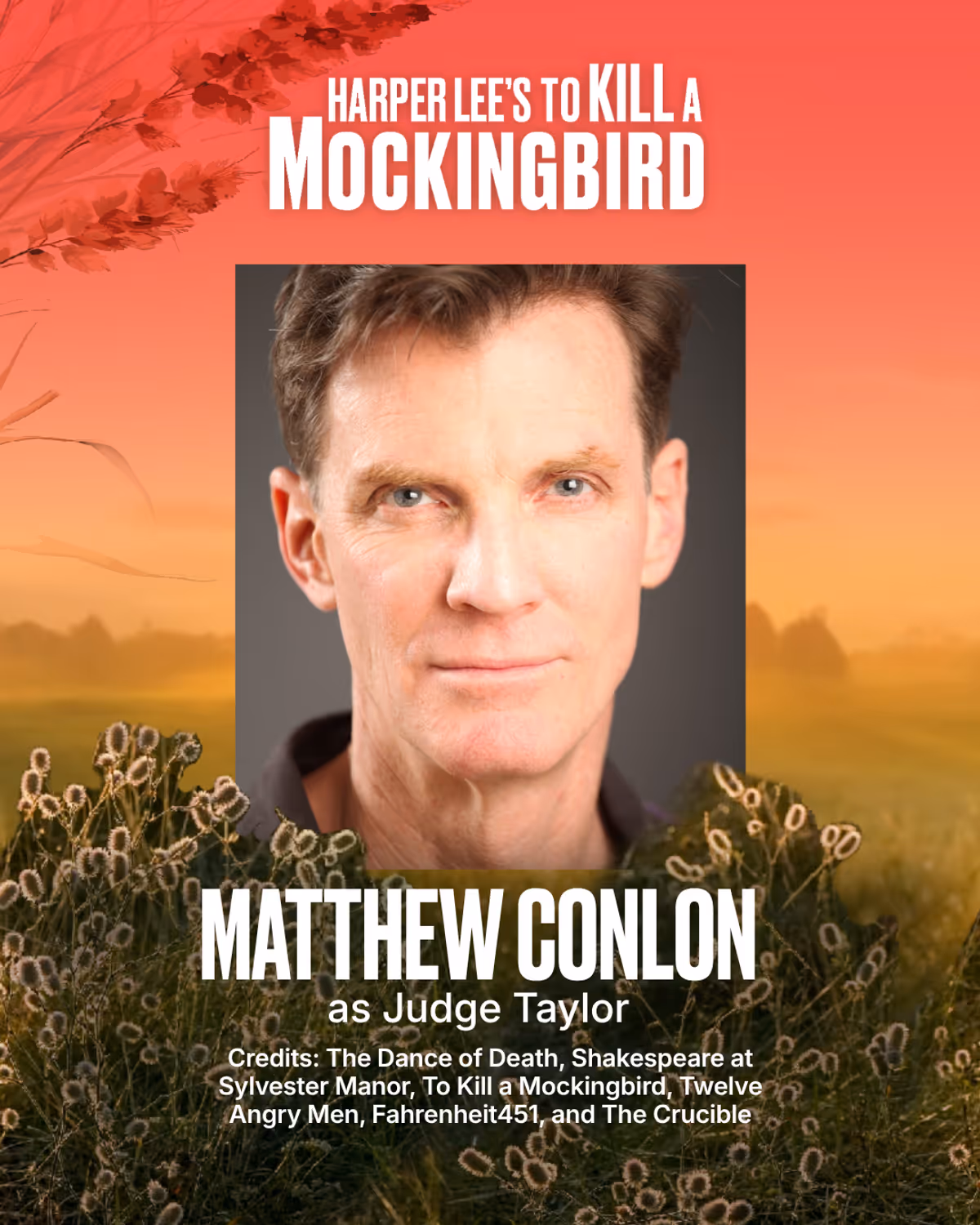 Matthew Conlon
Judge Taylor
Matthew Conlon made his early NYC appearances downtown at PS122, La Mama, Theater for the New City, and the HB Playwrights Theater. Recent East End engagements include The Dance of Death at LTV Studios; three seasons of Shakespeare at Sylvester Manor; To Kill a Mockingbird and Twelve Angry Men at The Suffolk; Quixote, Holmes and many others at Hampton Theatre Company; Andromeda with NPC; Fahrenheit 451 and The Crucible at Bay Street and Uncle Vanya at the Remsenburg A Matthew Conlon
Judge Taylor
Matthew Conlon made his early NYC appearances downtown at PS122, La Mama, Theater for the New City, and the HB Playwrights Theater. Recent East End engagements include The Dance of Death at LTV Studios; three seasons of Shakespeare at Sylvester Manor; To Kill a Mockingbird and Twelve Angry Men at The Suffolk; Quixote, Holmes and many others at Hampton Theatre Company; Andromeda with NPC; Fahrenheit 451 and The Crucible at Bay Street and Uncle Vanya at the Remsenburg A