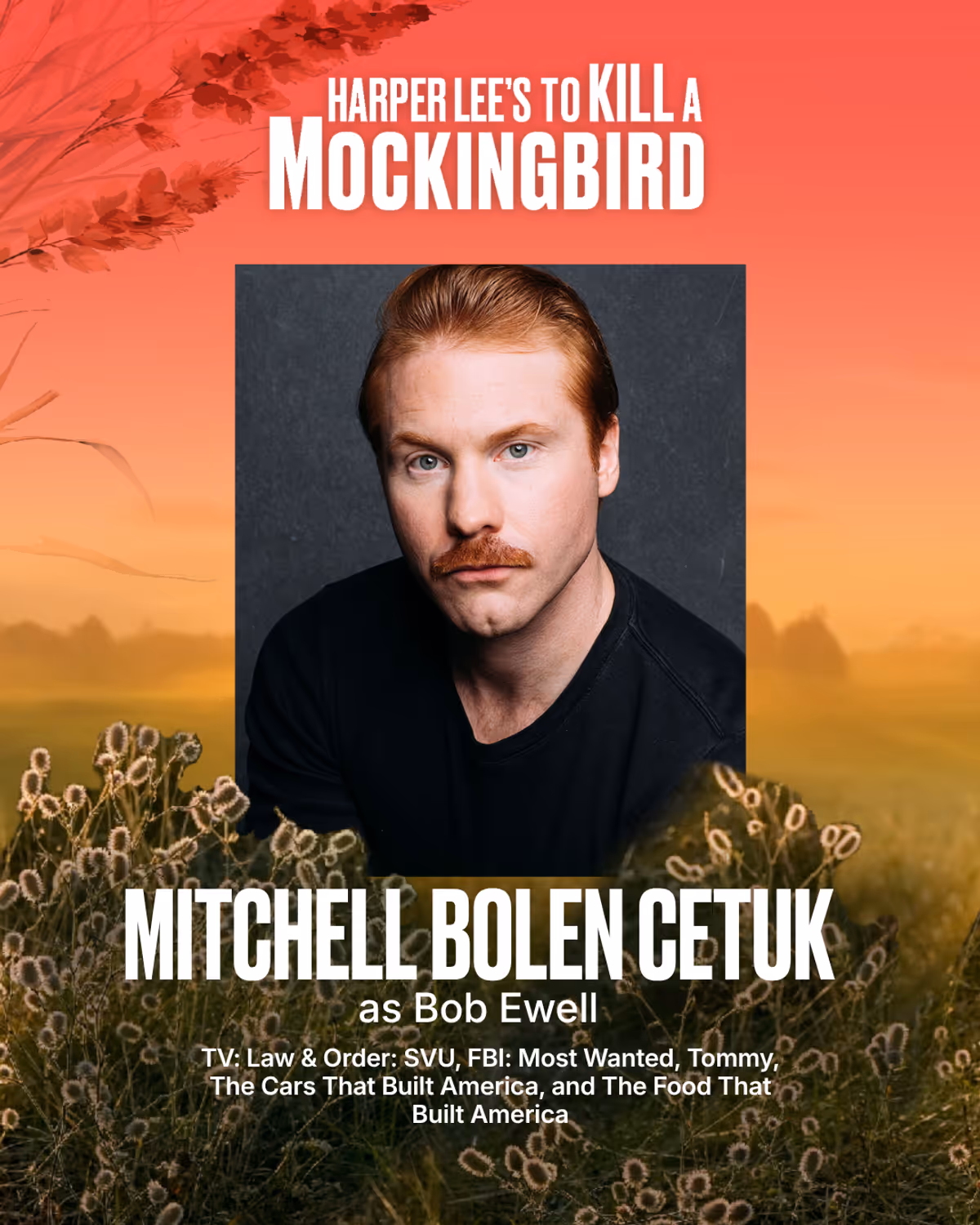 Mitchell Bolen Cetuk
Bob Ewell
Mitchell is a New York City-based actor represented by Rebel Creative Group. His television credits include Law & Order: SVU, FBI: Most Wanted, Tommy, and the History Channel docu-series The Cars That Built America and The Food That Built America. Off stage, he's performed as a musician under the band name Keeping Riley, and his music can be heard on Spotify. His favorite pastimes include writing birthday cards, snowboarding fresh powder, exploring national parks, Mitchell Bolen Cetuk
Bob Ewell
Mitchell is a New York City-based actor represented by Rebel Creative Group. His television credits include Law & Order: SVU, FBI: Most Wanted, Tommy, and the History Channel docu-series The Cars That Built America and The Food That Built America. Off stage, he's performed as a musician under the band name Keeping Riley, and his music can be heard on Spotify. His favorite pastimes include writing birthday cards, snowboarding fresh powder, exploring national parks,