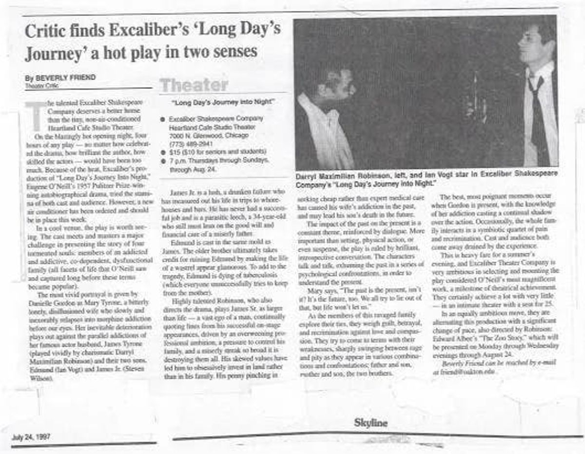A FINE REVIEW OF "LONG DAY'S" AT THE HEARTLAND!: Photo copy of the July 1997 Chicago Skyline review by theatre critic Beverly Friend of Director Darryl Maximilian Robinson as James Tyrone, Sr., Danielle Gordon as Mary Tyrone, Steven Young as James Tyrone, Jr. and Ian Vogt as Edmund Tyrone in The Excaliber Shakespeare Company of Chicago revival of Eugene O'Neill's "Long Day's Journey Into Night" at The Heartland Cafe Studio Theatre in Chicago. A FINE REVIEW OF "LONG DAY'S" AT THE HEARTLAND!: Photo copy of the July 1997 Chicago Skyline review by theatre critic Beverly Friend of Director Darryl Maximilian Robinson as James Tyrone, Sr., Danielle Gordon as Mary Tyrone, Steven Young as James Tyrone, Jr. and Ian Vogt as Edmund Tyrone in The Excaliber Shakespeare Company of Chicago revival of Eugene O'Neill's "Long Day's Journey Into Night" at The Heartland Cafe Studio Theatre in Chicago.