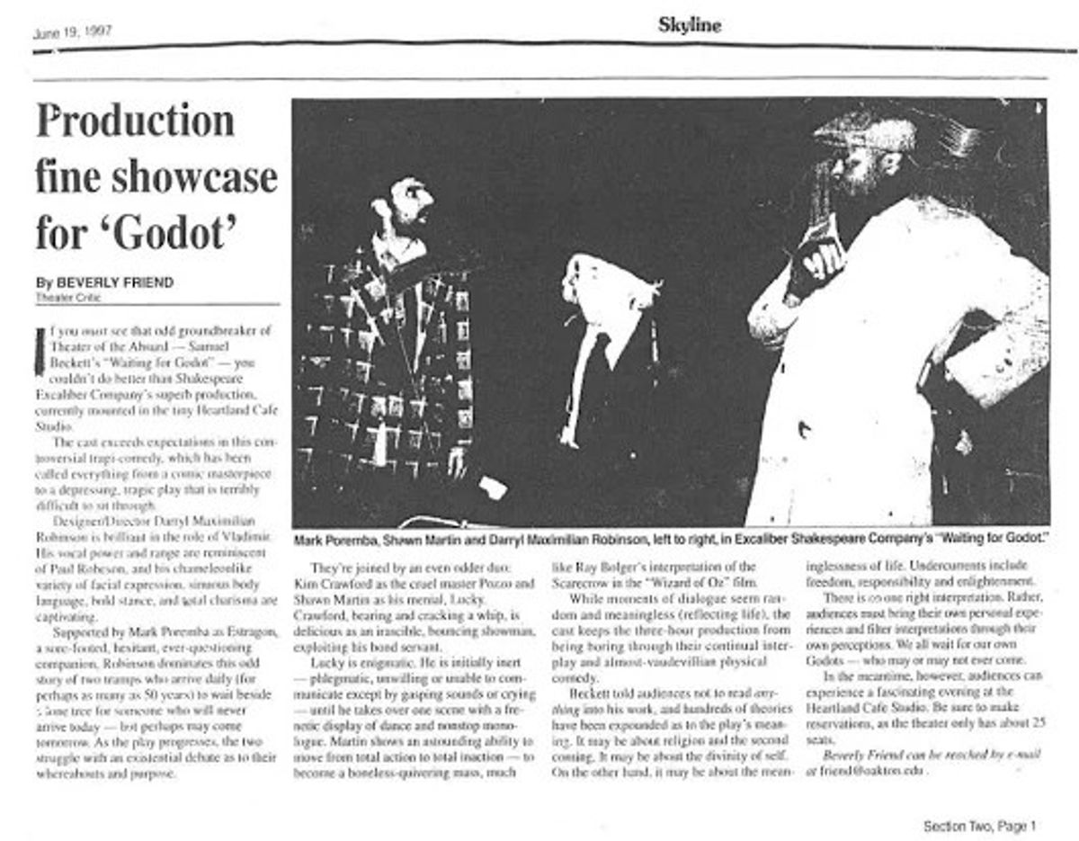 A "GODOT" CHICAGO REVIEW!: Here is the comment by theatre critic Beverly Friend's in a May 1997 edition of The Chicago Skyline regarding Director Darryl Maximilian Robinson as Vladimir, Mark Poremba as Estragon, Kim Crawford as Pozzo and Shawn Lee Martin as Lucky in the 1997 Excaliber Shakespeare Company of Chicago revival of Samuel Beckett's "Waiting For Godot" at The Heartland Cafe Studio Theatre in Chicago. A "GODOT" CHICAGO REVIEW!: Here is the comment by theatre critic Beverly Friend's in a May 1997 edition of The Chicago Skyline regarding Director Darryl Maximilian Robinson as Vladimir, Mark Poremba as Estragon, Kim Crawford as Pozzo and Shawn Lee Martin as Lucky in the 1997 Excaliber Shakespeare Company of Chicago revival of Samuel Beckett's "Waiting For Godot" at The Heartland Cafe Studio Theatre in Chicago.