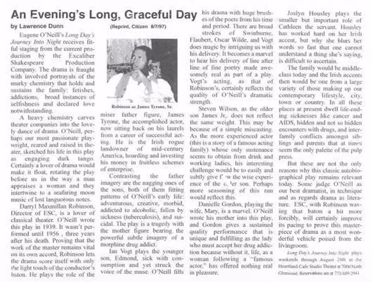 A CHICAGO CITIZEN REVIEW OF ESC'S "LONG DAY'S JOURNEY INTO NIGHT"!: Here is a photo copy of theatre critic Lawrence Dunn's August 1997 Chicago Citizen Newspaper review of Director Darryl Maximilian Robinson as James Tyrone, Sr. , Danielle Gordon as Mary Tyrone, Steven Young as James Tyrone, Jr., Ian Vogt as Edmund Tyrone, and Joslyn Housely as Cathleen in The Excaliber Shakespeare Company of Chicago multiracial cast revival of Eugene O'Neill's "Long Day's Journey Into Night" at The Heartland Cafe Studio Theatre in Chicago. A CHICAGO CITIZEN REVIEW OF ESC'S "LONG DAY'S JOURNEY INTO NIGHT"!: Here is a photo copy of theatre critic Lawrence Dunn's August 1997 Chicago Citizen Newspaper review of Director Darryl Maximilian Robinson as James Tyrone, Sr. , Danielle Gordon as Mary Tyrone, Steven Young as James Tyrone, Jr., Ian Vogt as Edmund Tyrone, and Joslyn Housely as Cathleen in The Excaliber Shakespeare Company of Chicago multiracial cast revival of Eugene O'Neill's "Long Day's Journey Into Night" at The Heartland Cafe Studio Theatre in Chicago.