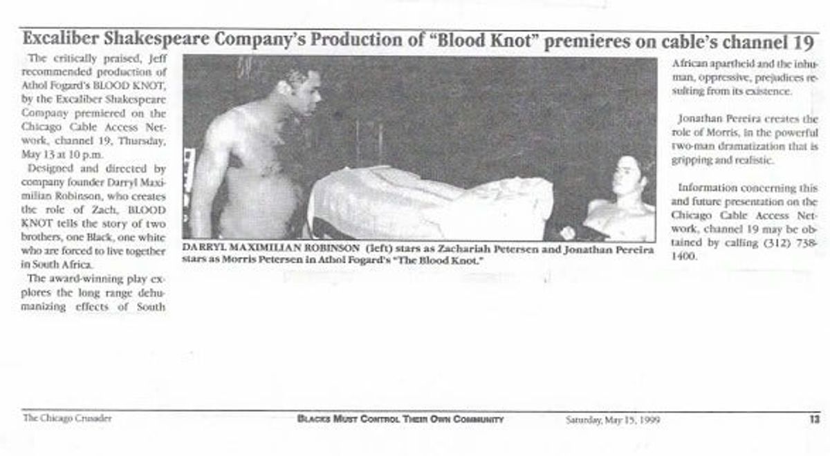 PEREIRA AND ROBINSON PERFORM FUGARD ON-THE-AIR!: Photo copy of May 1999 Chicago Crusader Feature Story on Actor / Director Darryl Maximilian Robinson as the dark-skinned brother Zachariah and Actor Jonathan Pereira as the light-skinned brother Morris in the 1999 Excaliber Shakespeare Company of Chicago revival of Athol Fugard's "The Blood Knot" broadcast locally on Chicago Cable Access Channel 19. PEREIRA AND ROBINSON PERFORM FUGARD ON-THE-AIR!: Photo copy of May 1999 Chicago Crusader Feature Story on Actor / Director Darryl Maximilian Robinson as the dark-skinned brother Zachariah and Actor Jonathan Pereira as the light-skinned brother Morris in the 1999 Excaliber Shakespeare Company of Chicago revival of Athol Fugard's "The Blood Knot" broadcast locally on Chicago Cable Access Channel 19.