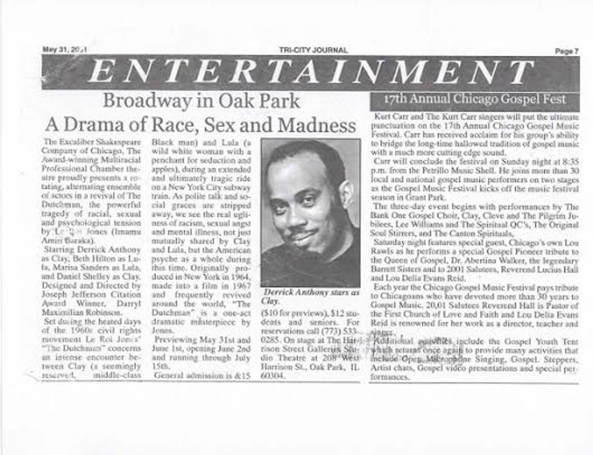 TRI-CITY PRESS STORY ON ESC'S "THE DUTCHMAN"!: May 31, 2001 Tri-City Journal press story on "Actor's Choice" Guest Actor anf Director Darryl Maximilian Robinson's Excaliber Shakespeare Company of Chicago revival staging of Le Roi Jones' "The Dutchman" presented at The Harrison Street Galleries Studio Theatre of Oak Park, Illinois.