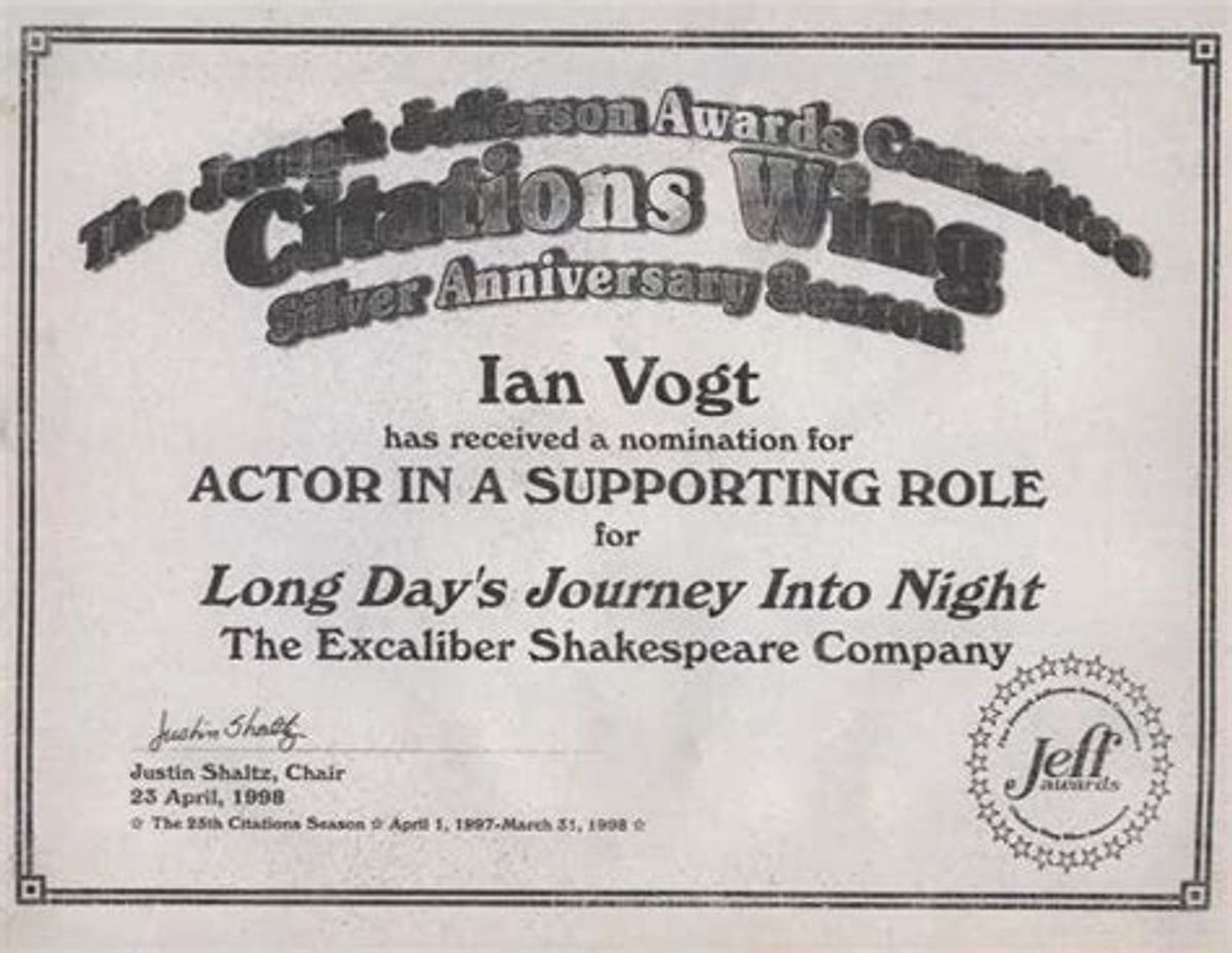 THE LOVELY NOMINATION BEFORE WINNING THE PRIZE!: Here is a photo copy of ESC Member Ian Vogt's 1998 Chicago Joseph Jefferson Citation Award nomination for Outstanding Actor In A Supporting Role In A Play for his performance as Edmund Tyrone in Director Darryl Maximilian Robinson's Excaliber Shakespeare Company of Chicago revival staging of Eugene O'Neill's "Long Day's Journey Into Night" bestowed upon Mr. Vogt a little more than a month before he would win the prize. Nomination courtesy of The Chicago Joseph Jefferson Awards Committee. THE LOVELY NOMINATION BEFORE WINNING THE PRIZE!: Here is a photo copy of ESC Member Ian Vogt's 1998 Chicago Joseph Jefferson Citation Award nomination for Outstanding Actor In A Supporting Role In A Play for his performance as Edmund Tyrone in Director Darryl Maximilian Robinson's Excaliber Shakespeare Company of Chicago revival staging of Eugene O'Neill's "Long Day's Journey Into Night" bestowed upon Mr. Vogt a little more than a month before he would win the prize. Nomination courtesy of The Chicago Joseph Jefferson Awards Committee.