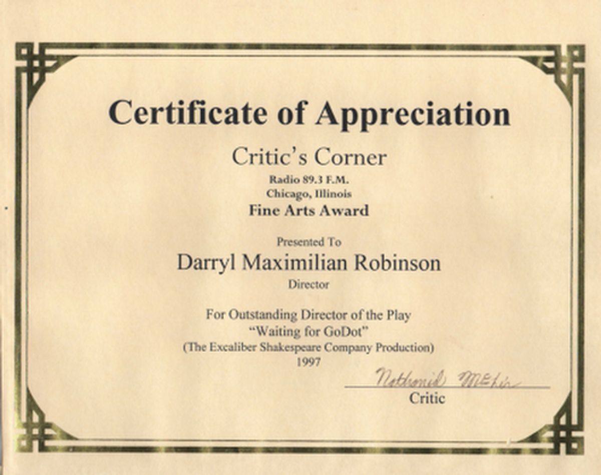 RECOGNITION FOR A GOOD 'GODOT'!: Excaliber Shakespeare Company of Chicago and Excaliber Shakespeare Company Los Angeles Archival Project Founder Darryl Maximilian Robinson is winner of a 1998 WKKC RADIO Critic's Corner Fine Arts Award for Outstanding Director of A Play for his 1997 ESC revival of Samuel Beckett's great tragic-comedy "Waiting For Godot" presented at The Heartland Cafe Studio Theatre in the the Rogers Park neighborhood of Chicago. Award courtesy of Critic's Corner.