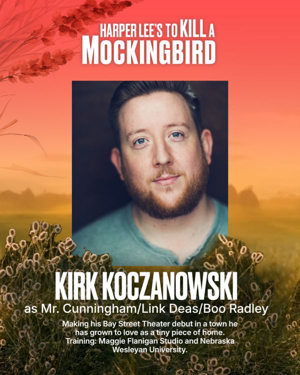 Kirk Koczanowski
Mr. Cunningham / Link Deas / Boo Radley
Kirk Koczanowski is an NYC based actor, singer, and movement artist. He is overjoyed to be making his Bay Street Theater debut in a town he has grown to love as a tiny piece of home. He is immensely grateful to be part of an ensemble bringing to life such a timeless and important piece of literature. So much love to friends, family, but most importantly Kyle Koz & Arina Rudneva for their endless love, support, and hospitality. Training: Ma 7