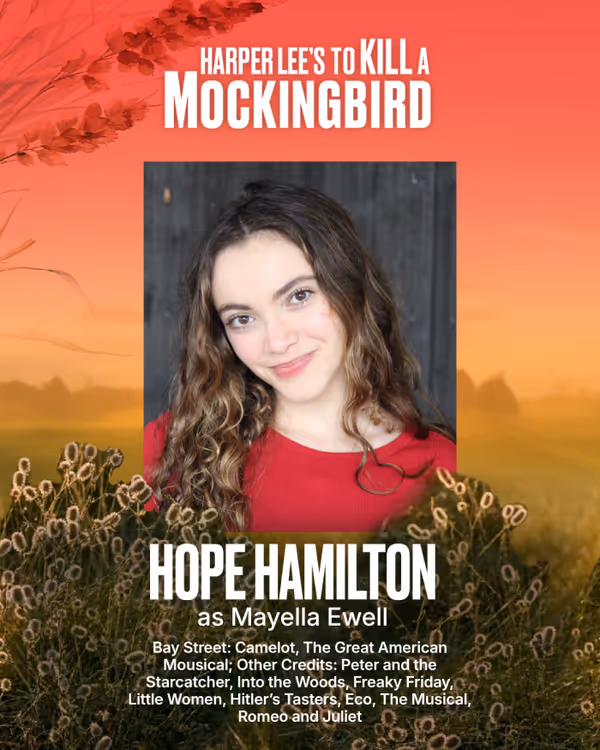 Hope Hamilton
Mayella Ewell
Hope is thrilled to be returning to Bay Street where she made her professional stage debut in Camelot (Sir Percival/Lady of the Court) directed by Scott Schwartz and played Pippin in The Great American Mousical directed by Julie Andrews. Other professional credits include Clara in Hitler’s Tasters at Guild Hall, and Calla in Eco, The Musical at Southampton Arts Center. Hope graduated with a BA from Sarah Lawrence College / University of Oxford in May 2026. Notable cre 9