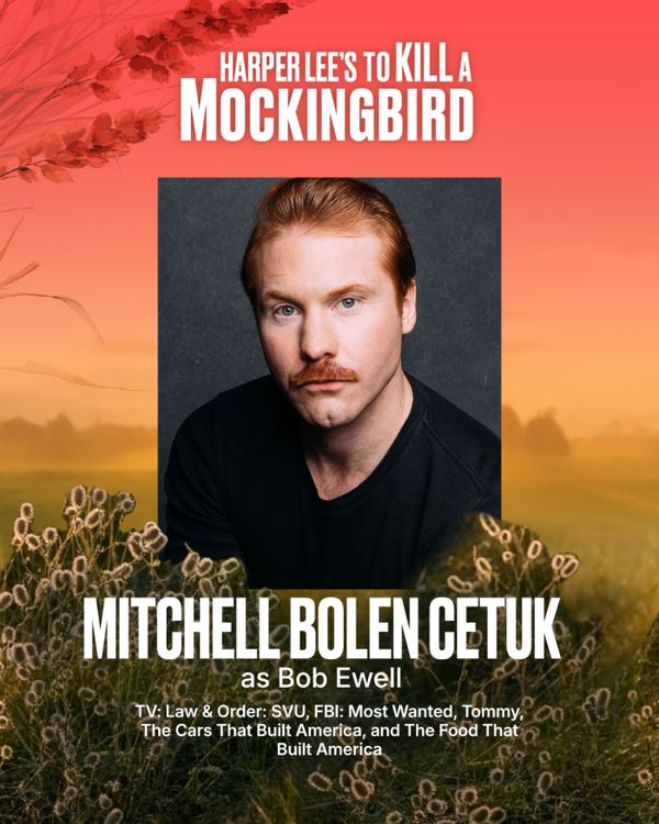 Mitchell Bolen Cetuk
Bob Ewell
Mitchell is a New York City-based actor represented by Rebel Creative Group. His television credits include Law & Order: SVU, FBI: Most Wanted, Tommy, and the History Channel docu-series The Cars That Built America and The Food That Built America. Off stage, he's performed as a musician under the band name Keeping Riley, and his music can be heard on Spotify. His favorite pastimes include writing birthday cards, snowboarding fresh powder, exploring national parks,  13